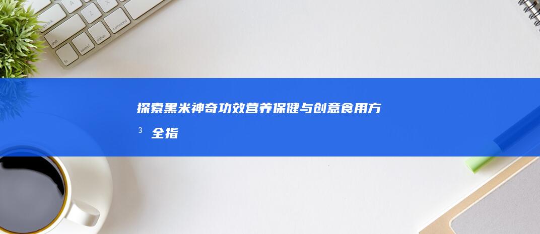 探索黑米神奇功效：营养保健与创意食用方法全指南